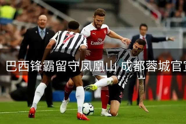 巴西锋霸留守凤凰山 成都蓉城官宣与费利佩续约